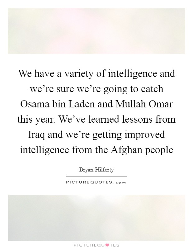 We have a variety of intelligence and we're sure we're going to catch Osama bin Laden and Mullah Omar this year. We've learned lessons from Iraq and we're getting improved intelligence from the Afghan people Picture Quote #1