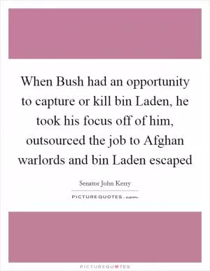 When Bush had an opportunity to capture or kill bin Laden, he took his focus off of him, outsourced the job to Afghan warlords and bin Laden escaped Picture Quote #1