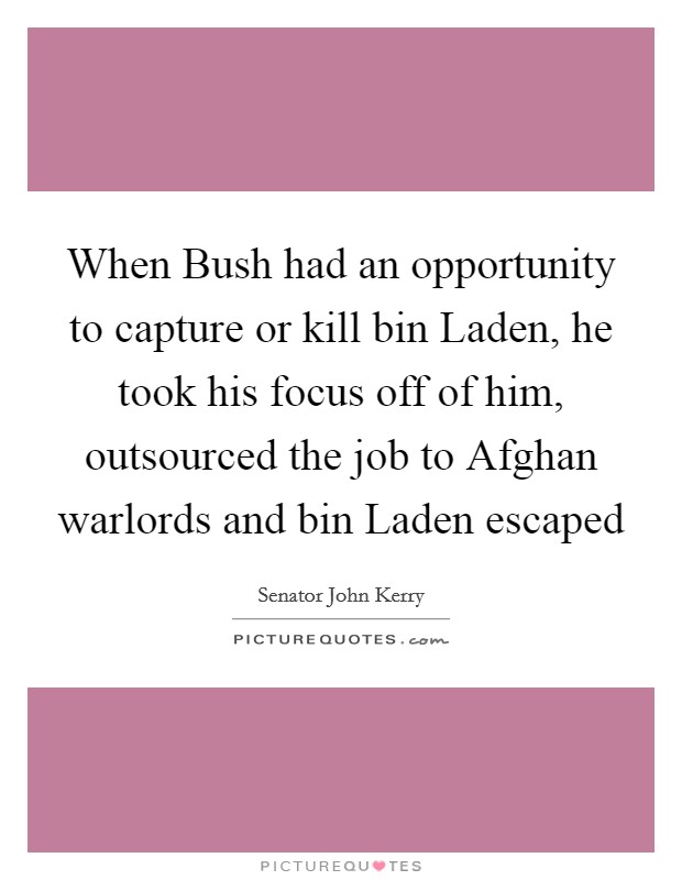 When Bush had an opportunity to capture or kill bin Laden, he took his focus off of him, outsourced the job to Afghan warlords and bin Laden escaped Picture Quote #1
