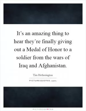 It’s an amazing thing to hear they’re finally giving out a Medal of Honor to a soldier from the wars of Iraq and Afghanistan Picture Quote #1
