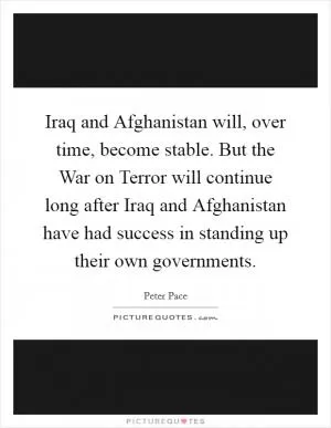 Iraq and Afghanistan will, over time, become stable. But the War on Terror will continue long after Iraq and Afghanistan have had success in standing up their own governments Picture Quote #1