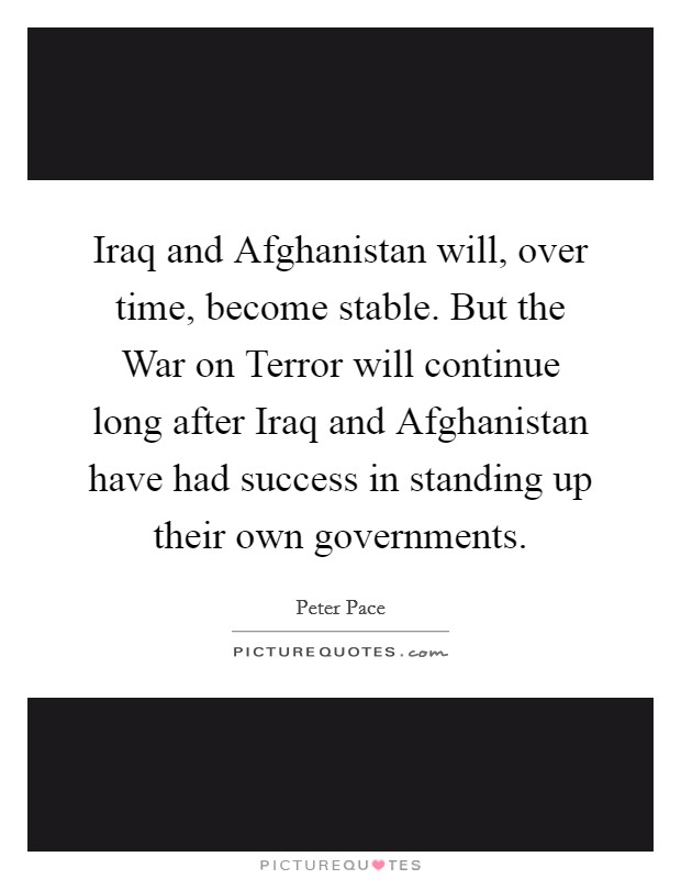 Iraq and Afghanistan will, over time, become stable. But the War on Terror will continue long after Iraq and Afghanistan have had success in standing up their own governments. Picture Quote #1
