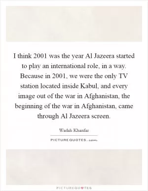 I think 2001 was the year Al Jazeera started to play an international role, in a way. Because in 2001, we were the only TV station located inside Kabul, and every image out of the war in Afghanistan, the beginning of the war in Afghanistan, came through Al Jazeera screen Picture Quote #1
