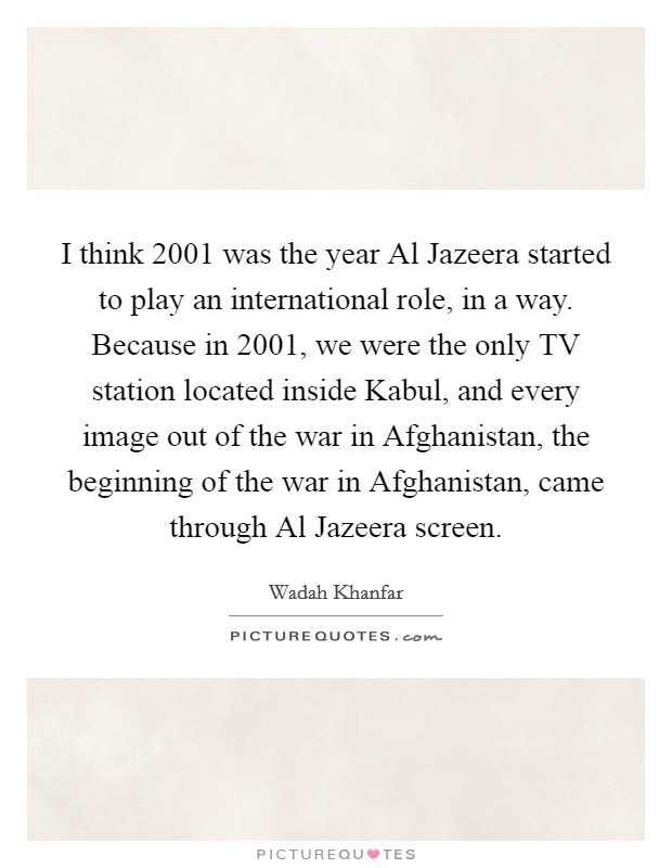 I think 2001 was the year Al Jazeera started to play an international role, in a way. Because in 2001, we were the only TV station located inside Kabul, and every image out of the war in Afghanistan, the beginning of the war in Afghanistan, came through Al Jazeera screen. Picture Quote #1