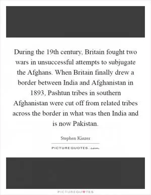 During the 19th century, Britain fought two wars in unsuccessful attempts to subjugate the Afghans. When Britain finally drew a border between India and Afghanistan in 1893, Pashtun tribes in southern Afghanistan were cut off from related tribes across the border in what was then India and is now Pakistan Picture Quote #1