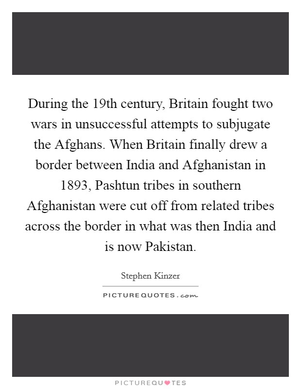 During the 19th century, Britain fought two wars in unsuccessful attempts to subjugate the Afghans. When Britain finally drew a border between India and Afghanistan in 1893, Pashtun tribes in southern Afghanistan were cut off from related tribes across the border in what was then India and is now Pakistan. Picture Quote #1