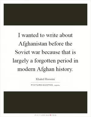 I wanted to write about Afghanistan before the Soviet war because that is largely a forgotten period in modern Afghan history Picture Quote #1