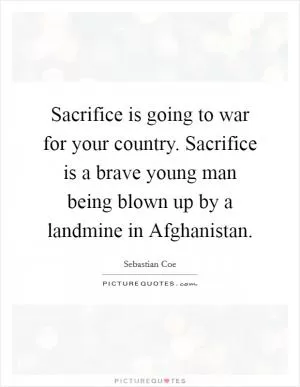 Sacrifice is going to war for your country. Sacrifice is a brave young man being blown up by a landmine in Afghanistan Picture Quote #1