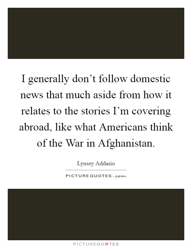 I generally don't follow domestic news that much aside from how it relates to the stories I'm covering abroad, like what Americans think of the War in Afghanistan. Picture Quote #1