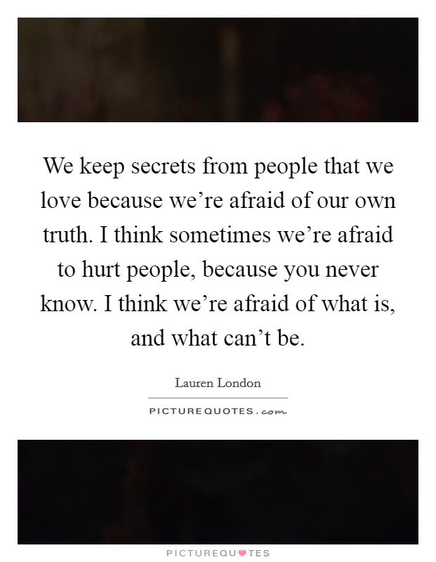 We keep secrets from people that we love because we’re afraid of our own truth. I think sometimes we’re afraid to hurt people, because you never know. I think we’re afraid of what is, and what can’t be Picture Quote #1