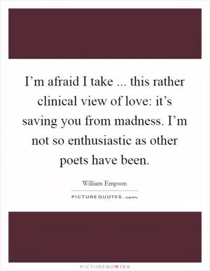 I’m afraid I take ... this rather clinical view of love: it’s saving you from madness. I’m not so enthusiastic as other poets have been Picture Quote #1