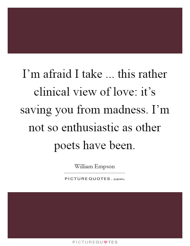 I'm afraid I take ... this rather clinical view of love: it's saving you from madness. I'm not so enthusiastic as other poets have been. Picture Quote #1