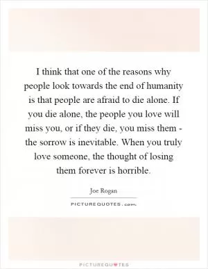 I think that one of the reasons why people look towards the end of humanity is that people are afraid to die alone. If you die alone, the people you love will miss you, or if they die, you miss them - the sorrow is inevitable. When you truly love someone, the thought of losing them forever is horrible Picture Quote #1