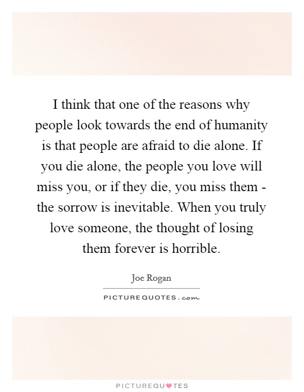 I think that one of the reasons why people look towards the end of humanity is that people are afraid to die alone. If you die alone, the people you love will miss you, or if they die, you miss them - the sorrow is inevitable. When you truly love someone, the thought of losing them forever is horrible. Picture Quote #1