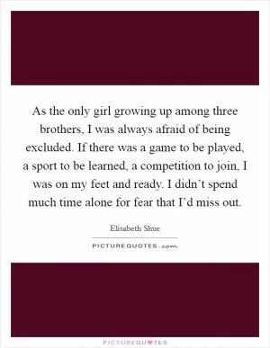 As the only girl growing up among three brothers, I was always afraid of being excluded. If there was a game to be played, a sport to be learned, a competition to join, I was on my feet and ready. I didn’t spend much time alone for fear that I’d miss out Picture Quote #1