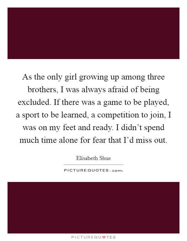 As the only girl growing up among three brothers, I was always afraid of being excluded. If there was a game to be played, a sport to be learned, a competition to join, I was on my feet and ready. I didn't spend much time alone for fear that I'd miss out. Picture Quote #1
