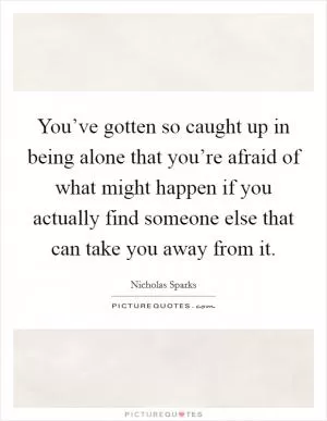 You’ve gotten so caught up in being alone that you’re afraid of what might happen if you actually find someone else that can take you away from it Picture Quote #1
