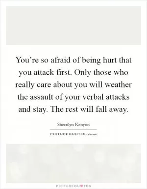 You’re so afraid of being hurt that you attack first. Only those who really care about you will weather the assault of your verbal attacks and stay. The rest will fall away Picture Quote #1