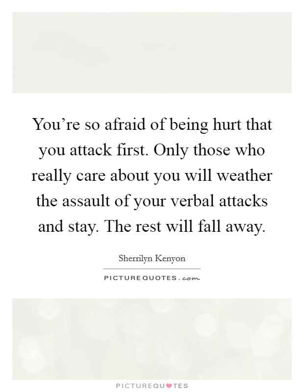 You're so afraid of being hurt that you attack first. Only those who really care about you will weather the assault of your verbal attacks and stay. The rest will fall away. Picture Quote #1