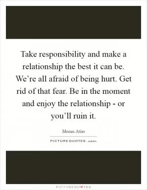 Take responsibility and make a relationship the best it can be. We’re all afraid of being hurt. Get rid of that fear. Be in the moment and enjoy the relationship - or you’ll ruin it Picture Quote #1