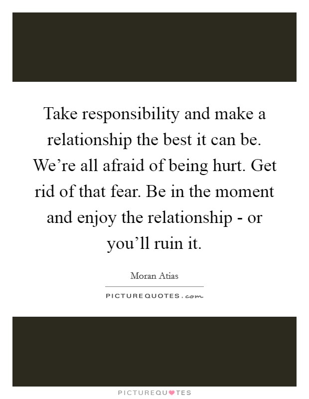 Take responsibility and make a relationship the best it can be. We're all afraid of being hurt. Get rid of that fear. Be in the moment and enjoy the relationship - or you'll ruin it. Picture Quote #1