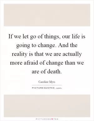 If we let go of things, our life is going to change. And the reality is that we are actually more afraid of change than we are of death Picture Quote #1