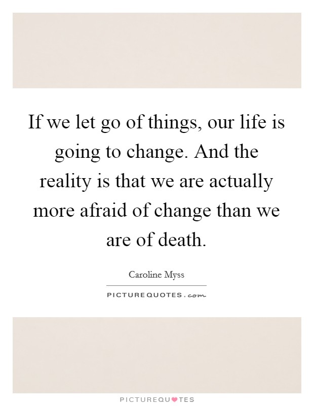 If we let go of things, our life is going to change. And the reality is that we are actually more afraid of change than we are of death. Picture Quote #1