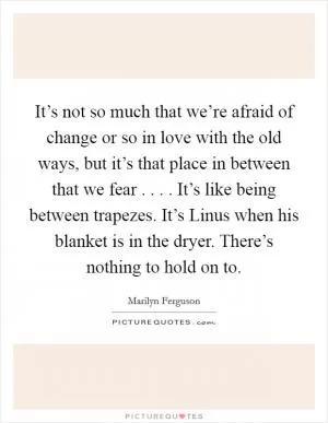 It’s not so much that we’re afraid of change or so in love with the old ways, but it’s that place in between that we fear . . . . It’s like being between trapezes. It’s Linus when his blanket is in the dryer. There’s nothing to hold on to Picture Quote #1