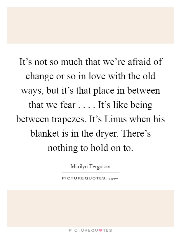 It's not so much that we're afraid of change or so in love with the old ways, but it's that place in between that we fear . . . . It's like being between trapezes. It's Linus when his blanket is in the dryer. There's nothing to hold on to. Picture Quote #1