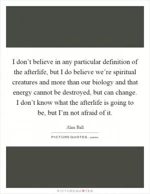 I don’t believe in any particular definition of the afterlife, but I do believe we’re spiritual creatures and more than our biology and that energy cannot be destroyed, but can change. I don’t know what the afterlife is going to be, but I’m not afraid of it Picture Quote #1