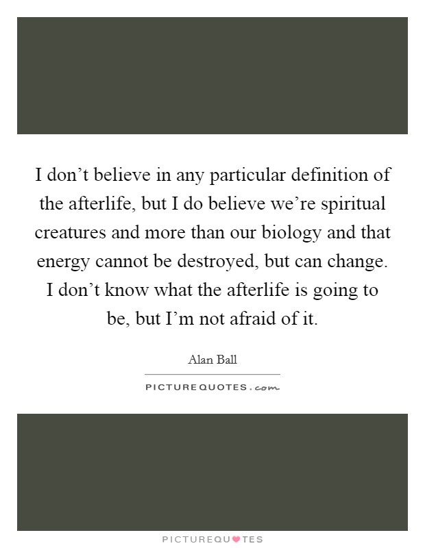 I don't believe in any particular definition of the afterlife, but I do believe we're spiritual creatures and more than our biology and that energy cannot be destroyed, but can change. I don't know what the afterlife is going to be, but I'm not afraid of it. Picture Quote #1
