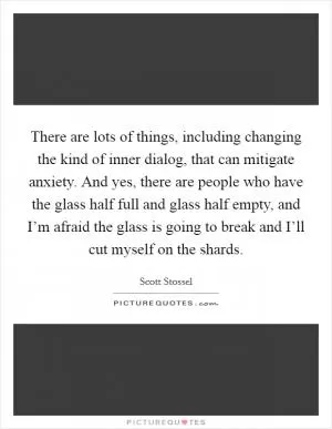 There are lots of things, including changing the kind of inner dialog, that can mitigate anxiety. And yes, there are people who have the glass half full and glass half empty, and I’m afraid the glass is going to break and I’ll cut myself on the shards Picture Quote #1