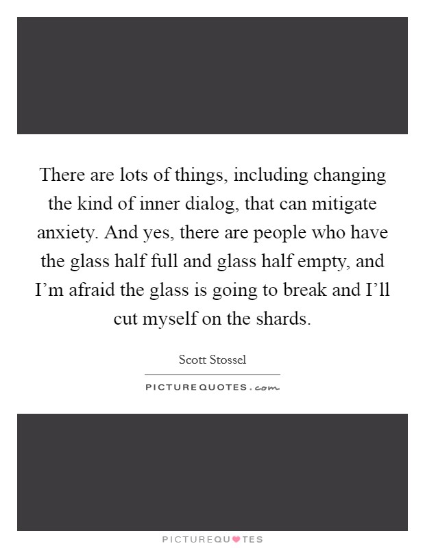 There are lots of things, including changing the kind of inner dialog, that can mitigate anxiety. And yes, there are people who have the glass half full and glass half empty, and I'm afraid the glass is going to break and I'll cut myself on the shards. Picture Quote #1