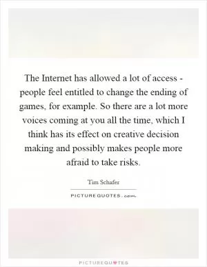 The Internet has allowed a lot of access - people feel entitled to change the ending of games, for example. So there are a lot more voices coming at you all the time, which I think has its effect on creative decision making and possibly makes people more afraid to take risks Picture Quote #1