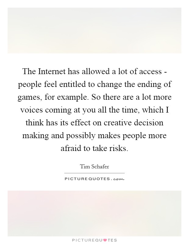 The Internet has allowed a lot of access - people feel entitled to change the ending of games, for example. So there are a lot more voices coming at you all the time, which I think has its effect on creative decision making and possibly makes people more afraid to take risks. Picture Quote #1