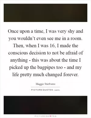 Once upon a time, I was very shy and you wouldn’t even see me in a room. Then, when I was 16, I made the conscious decision to not be afraid of anything - this was about the time I picked up the bagpipes too - and my life pretty much changed forever Picture Quote #1