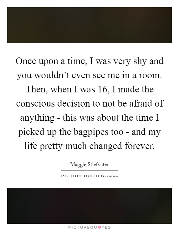 Once upon a time, I was very shy and you wouldn't even see me in a room. Then, when I was 16, I made the conscious decision to not be afraid of anything - this was about the time I picked up the bagpipes too - and my life pretty much changed forever. Picture Quote #1