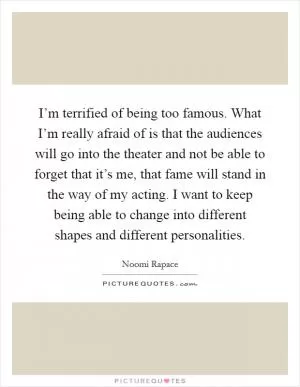 I’m terrified of being too famous. What I’m really afraid of is that the audiences will go into the theater and not be able to forget that it’s me, that fame will stand in the way of my acting. I want to keep being able to change into different shapes and different personalities Picture Quote #1