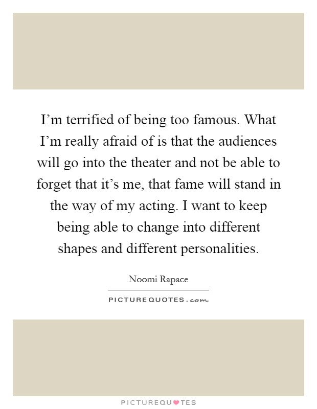 I'm terrified of being too famous. What I'm really afraid of is that the audiences will go into the theater and not be able to forget that it's me, that fame will stand in the way of my acting. I want to keep being able to change into different shapes and different personalities. Picture Quote #1
