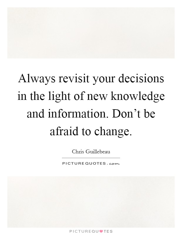 Always revisit your decisions in the light of new knowledge and information. Don't be afraid to change. Picture Quote #1