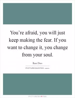 You’re afraid, you will just keep making the fear. If you want to change it, you change from your soul Picture Quote #1
