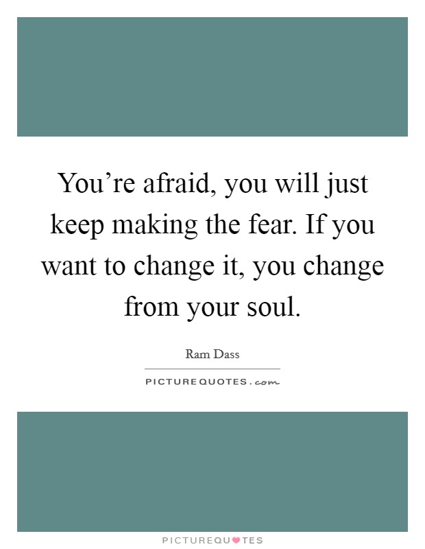 You're afraid, you will just keep making the fear. If you want to change it, you change from your soul. Picture Quote #1