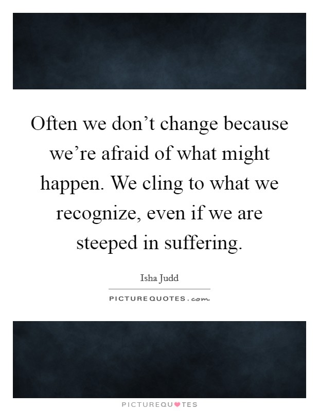 Often we don't change because we're afraid of what might happen. We cling to what we recognize, even if we are steeped in suffering. Picture Quote #1