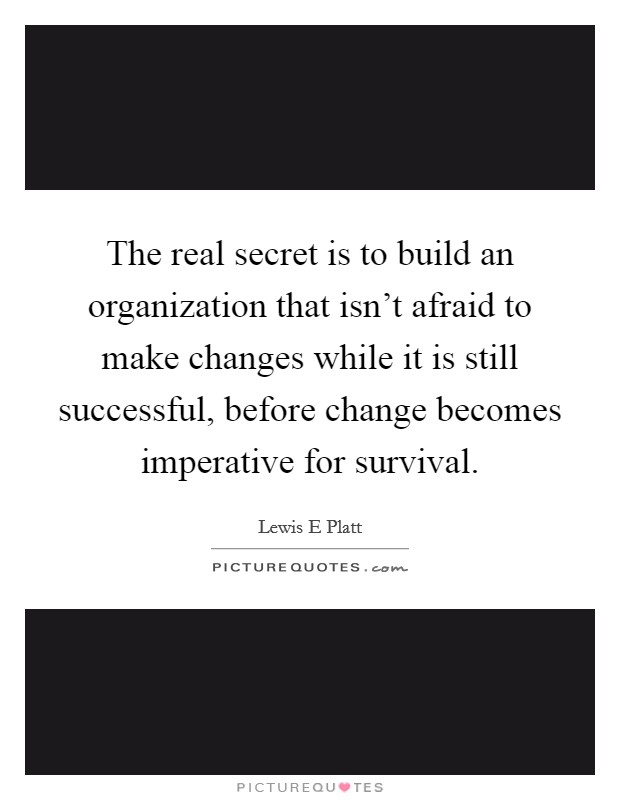 The real secret is to build an organization that isn't afraid to make changes while it is still successful, before change becomes imperative for survival. Picture Quote #1