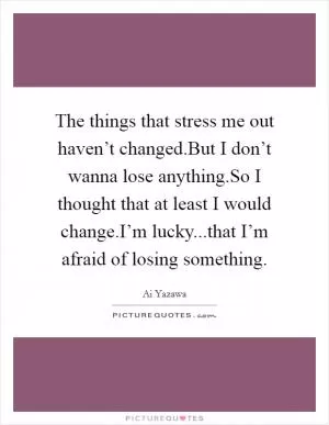 The things that stress me out haven’t changed.But I don’t wanna lose anything.So I thought that at least I would change.I’m lucky...that I’m afraid of losing something Picture Quote #1
