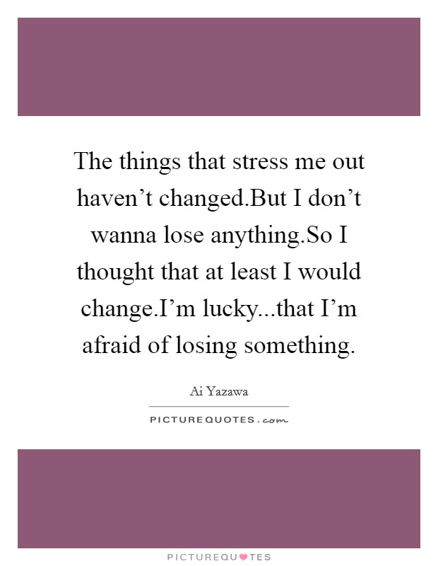 The things that stress me out haven't changed.But I don't wanna lose anything.So I thought that at least I would change.I'm lucky...that I'm afraid of losing something. Picture Quote #1