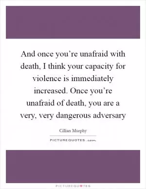 And once you’re unafraid with death, I think your capacity for violence is immediately increased. Once you’re unafraid of death, you are a very, very dangerous adversary Picture Quote #1