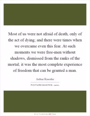 Most of us were not afraid of death, only of the act of dying; and there were times when we overcame even this fear. At such moments we were free-men without shadows, dismissed from the ranks of the mortal; it was the most complete experience of freedom that can be granted a man Picture Quote #1