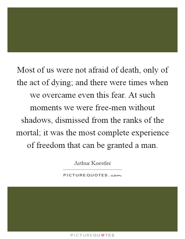 Most of us were not afraid of death, only of the act of dying; and there were times when we overcame even this fear. At such moments we were free-men without shadows, dismissed from the ranks of the mortal; it was the most complete experience of freedom that can be granted a man. Picture Quote #1