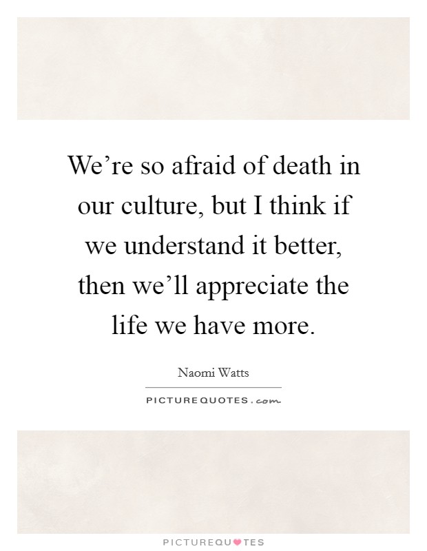 We're so afraid of death in our culture, but I think if we understand it better, then we'll appreciate the life we have more. Picture Quote #1